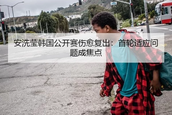 安洗莹韩国公开赛伤愈复出：首轮适应问题成焦点
