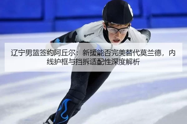 辽宁男篮签约阿丘尔：新援能否完美替代莫兰德，内线护框与挡拆适配性深度解析