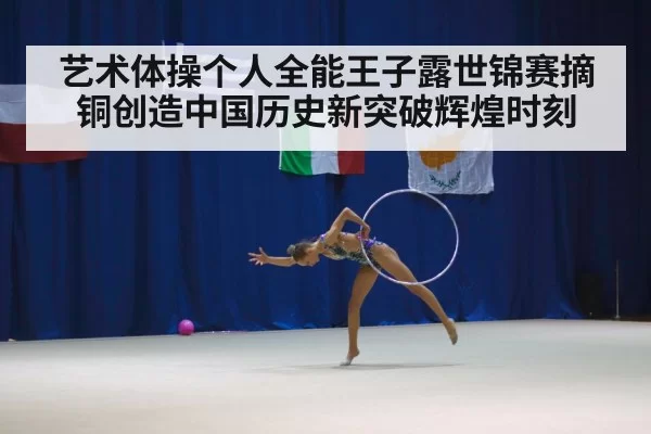 艺术体操个人全能王子露世锦赛摘铜创造中国历史新突破辉煌时刻