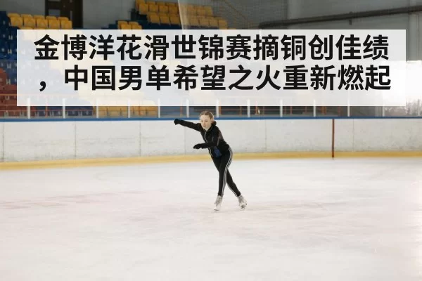 金博洋花滑世锦赛摘铜创佳绩，中国男单希望之火重新燃起