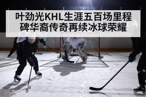 叶劲光KHL生涯五百场里程碑华裔传奇再续冰球荣耀