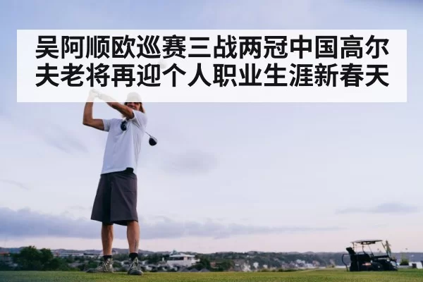 吴阿顺欧巡赛三战两冠中国高尔夫老将再迎个人职业生涯新春天
